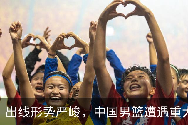 出线形势严峻，中国男篮遭遇重大挑战，理论机会愈发渺茫